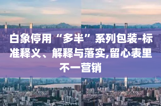 白象停用“多半”系列包裝-標(biāo)準(zhǔn)釋義、解釋與落實(shí),留心表里不一營(yíng)銷