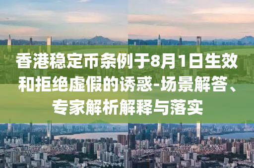香港穩(wěn)定幣條例于8月1日生效和拒絕虛假的誘惑-場(chǎng)景解答、專(zhuān)家解析解釋與落實(shí)