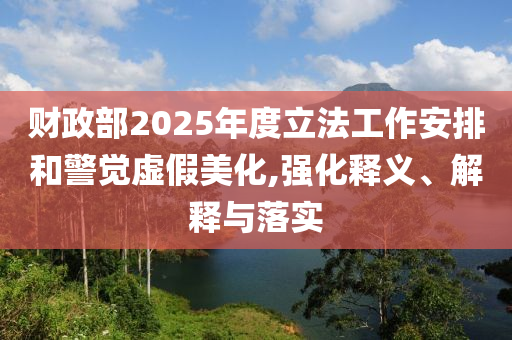 財政部2025年度立法工作安排和警覺虛假美化,強化釋義、解釋與落實