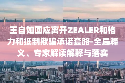 王自如回應離開ZEALER和格力和抵制欺騙承諾套路-全局釋義、專家解讀解釋與落實