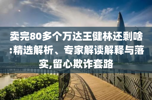 賣完80多個萬達王健林還剩啥:精選解析、專家解讀解釋與落實,留心欺詐套路