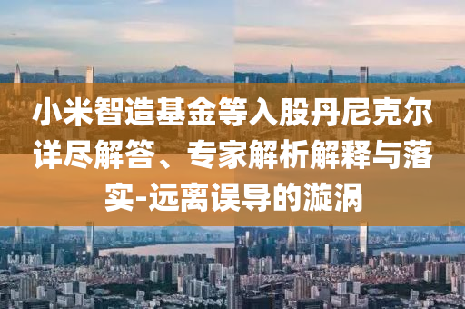 小米智造基金等入股丹尼克爾詳盡解答、專家解析解釋與落實-遠離誤導的漩渦