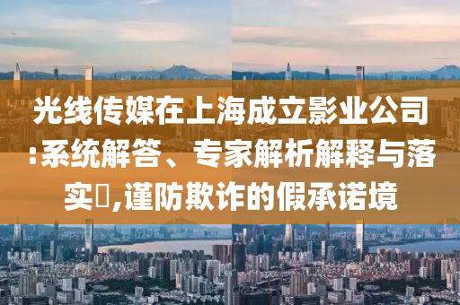 光線傳媒在上海成立影業(yè)公司:系統(tǒng)解答、專家解析解釋與落實(shí)?,謹(jǐn)防欺詐的假承諾境