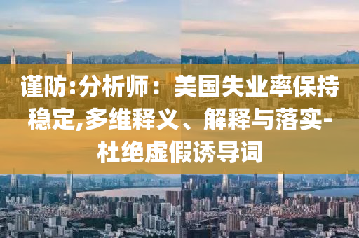 謹(jǐn)防:分析師：美國失業(yè)率保持穩(wěn)定,多維釋義、解釋與落實(shí)-杜絕虛假誘導(dǎo)詞