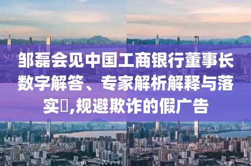 鄒磊會(huì)見中國工商銀行董事長數(shù)字解答、專家解析解釋與落實(shí)?,規(guī)避欺詐的假廣告