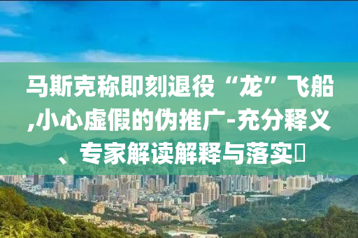 馬斯克稱即刻退役“龍”飛船,小心虛假的偽推廣-充分釋義、專家解讀解釋與落實(shí)?