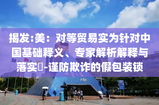 揭發(fā):美：對等貿(mào)易實為針對中國基礎(chǔ)釋義、專家解析解釋與落實?-謹(jǐn)防欺詐的假包裝鎖