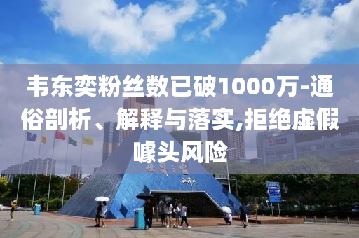 韋東奕粉絲數(shù)已破1000萬-通俗剖析、解釋與落實,拒絕虛假噱頭風險