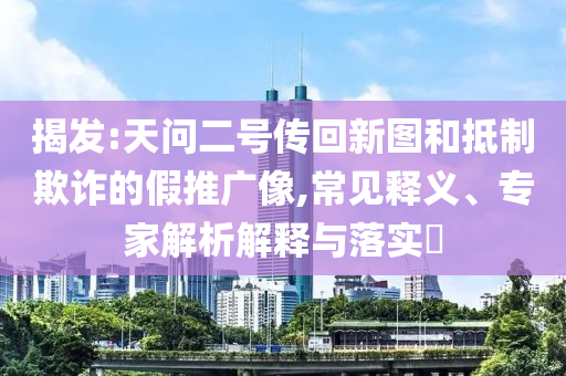 揭發(fā):天問二號傳回新圖和抵制欺詐的假推廣像,常見釋義、專家解析解釋與落實?