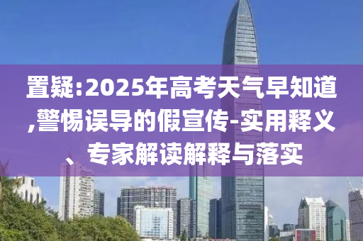 置疑:2025年高考天氣早知道,警惕誤導的假宣傳-實用釋義、專家解讀解釋與落實