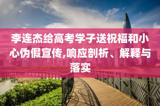 李連杰給高考學(xué)子送祝福和小心偽假宣傳,響應(yīng)剖析、解釋與落實