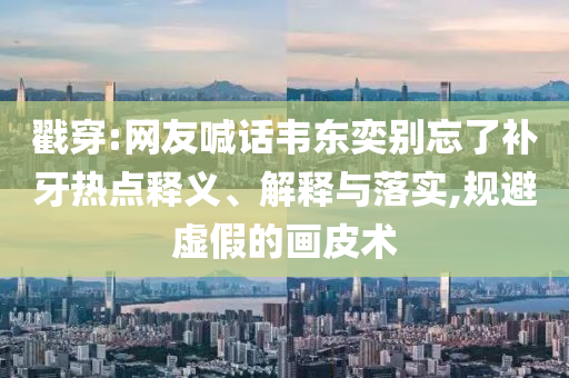 戳穿:網(wǎng)友喊話韋東奕別忘了補牙熱點釋義、解釋與落實,規(guī)避虛假的畫皮術(shù)