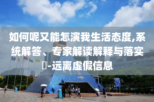 如何呢又能怎演我生活態(tài)度,系統(tǒng)解答、專家解讀解釋與落實?-遠離虛假信息