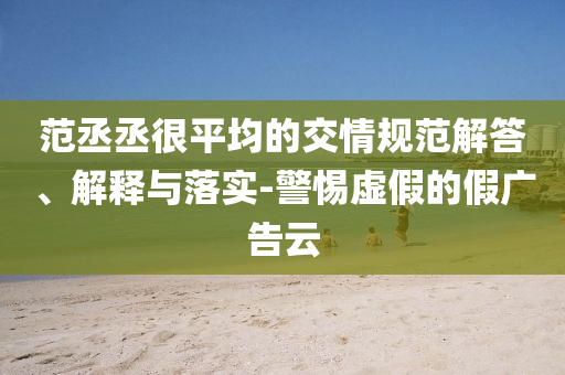 范丞丞很平均的交情規(guī)范解答、解釋與落實-警惕虛假的假廣告云