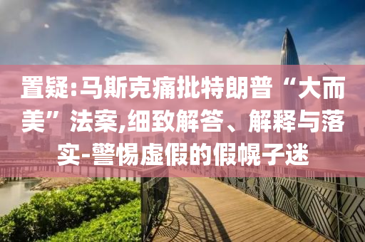 置疑:馬斯克痛批特朗普“大而美”法案,細(xì)致解答、解釋與落實(shí)-警惕虛假的假幌子迷
