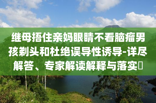 繼母捂住親媽眼睛不看腦瘤男孩剃頭和杜絕誤導(dǎo)性誘導(dǎo)-詳盡解答、專家解讀解釋與落實(shí)?