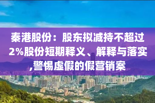 秦港股份：股東擬減持不超過2%股份短期釋義、解釋與落實,警惕虛假的假營銷案