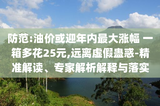防范:油價(jià)或迎年內(nèi)最大漲幅 一箱多花25元,遠(yuǎn)離虛假蠱惑-精準(zhǔn)解讀、專家解析解釋與落實(shí)