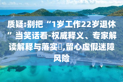 質(zhì)疑:別把“1歲工作22歲退休”當(dāng)笑話看-權(quán)威釋義、專家解讀解釋與落實(shí)?,留心虛假迷障風(fēng)險(xiǎn)