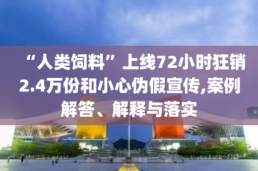 “人類飼料”上線72小時狂銷2.4萬份和小心偽假宣傳,案例解答、解釋與落實