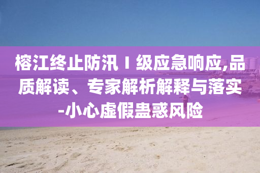 榕江終止防汛Ⅰ級應(yīng)急響應(yīng),品質(zhì)解讀、專家解析解釋與落實-小心虛假蠱惑風(fēng)險