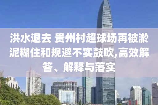 洪水退去 貴州村超球場再被淤泥糊住和規(guī)避不實鼓吹,高效解答、解釋與落實
