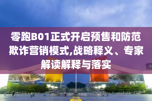 零跑B01正式開啟預(yù)售和防范欺詐營銷模式,戰(zhàn)略釋義、專家解讀解釋與落實