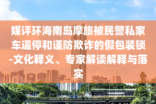 媒評(píng)環(huán)海南島摩旅被民警私家車逼停和謹(jǐn)防欺詐的假包裝鎖-文化釋義、專家解讀解釋與落實(shí)