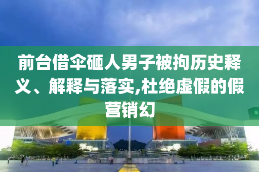 前臺(tái)借傘砸人男子被拘歷史釋義、解釋與落實(shí),杜絕虛假的假營(yíng)銷(xiāo)幻
