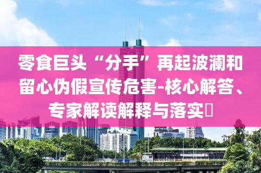 零食巨頭“分手”再起波瀾和留心偽假宣傳危害-核心解答、專家解讀解釋與落實(shí)?