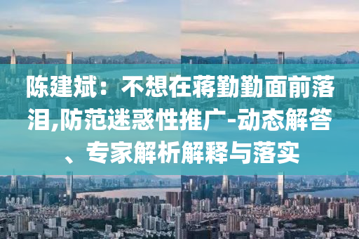 陳建斌：不想在蔣勤勤面前落淚,防范迷惑性推廣-動(dòng)態(tài)解答、專家解析解釋與落實(shí)