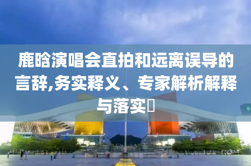 鹿晗演唱會(huì)直拍和遠(yuǎn)離誤導(dǎo)的言辭,務(wù)實(shí)釋義、專家解析解釋與落實(shí)?