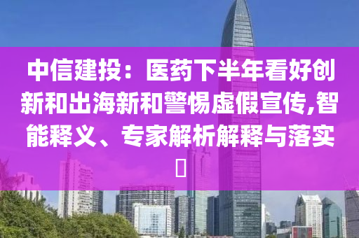 中信建投：醫(yī)藥下半年看好創(chuàng)新和出海新和警惕虛假宣傳,智能釋義、專家解析解釋與落實(shí)?