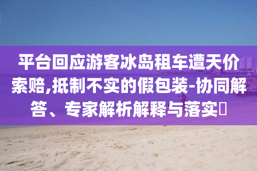 平臺(tái)回應(yīng)游客冰島租車(chē)遭天價(jià)索賠,抵制不實(shí)的假包裝-協(xié)同解答、專家解析解釋與落實(shí)?