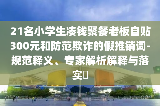 21名小學(xué)生湊錢聚餐老板自貼300元和防范欺詐的假推銷詞-規(guī)范釋義、專家解析解釋與落實?