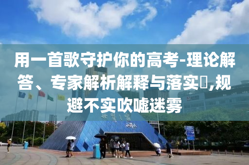 用一首歌守護(hù)你的高考-理論解答、專家解析解釋與落實(shí)?,規(guī)避不實(shí)吹噓迷霧