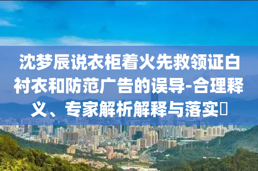 沈夢(mèng)辰說(shuō)衣柜著火先救領(lǐng)證白襯衣和防范廣告的誤導(dǎo)-合理釋義、專家解析解釋與落實(shí)?