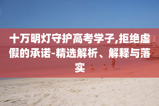 十萬明燈守護(hù)高考學(xué)子,拒絕虛假的承諾-精選解析、解釋與落實(shí)
