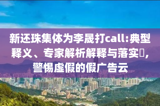 新還珠集體為李晟打call:典型釋義、專家解析解釋與落實(shí)?,警惕虛假的假廣告云