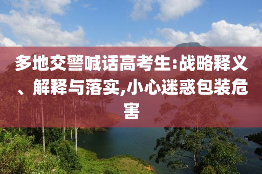 多地交警喊話高考生:戰(zhàn)略釋義、解釋與落實(shí),小心迷惑包裝危害