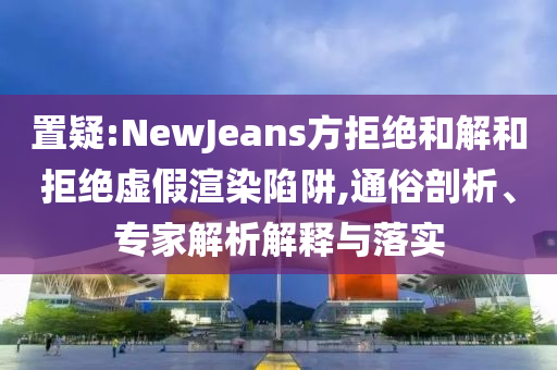 置疑:NewJeans方拒絕和解和拒絕虛假渲染陷阱,通俗剖析、專家解析解釋與落實(shí)