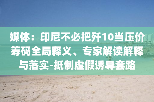 媒體：印尼不必把殲10當(dāng)壓價(jià)籌碼全局釋義、專家解讀解釋與落實(shí)-抵制虛假誘導(dǎo)套路