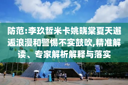 防范:李玖哲米卡姚曉棠夏天邂逅浪漫和警惕不實(shí)鼓吹,精準(zhǔn)解讀、專家解析解釋與落實(shí)