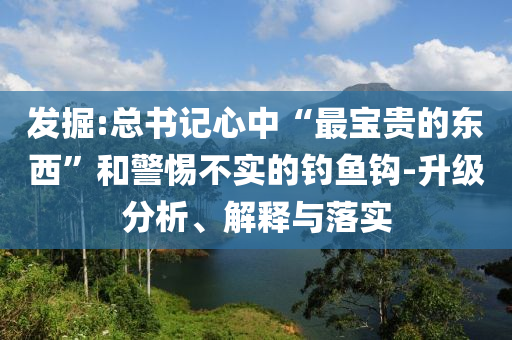 發(fā)掘:總書記心中“最寶貴的東西”和警惕不實(shí)的釣魚鉤-升級分析、解釋與落實(shí)