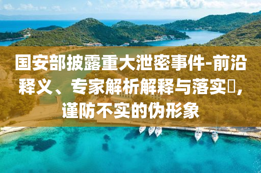 國(guó)安部披露重大泄密事件-前沿釋義、專家解析解釋與落實(shí)?,謹(jǐn)防不實(shí)的偽形象
