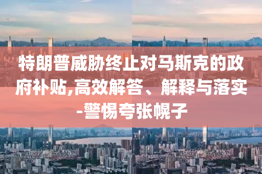 特朗普威脅終止對(duì)馬斯克的政府補(bǔ)貼,高效解答、解釋與落實(shí)-警惕夸張幌子