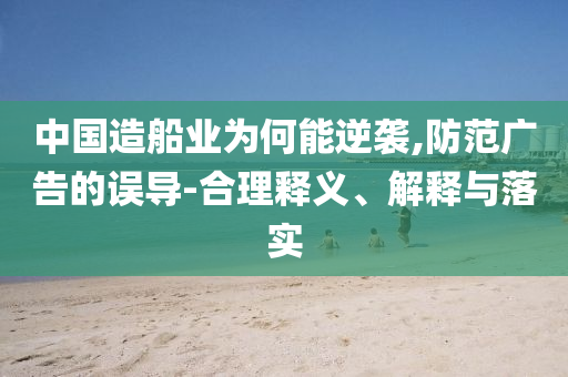 中國(guó)造船業(yè)為何能逆襲,防范廣告的誤導(dǎo)-合理釋義、解釋與落實(shí)