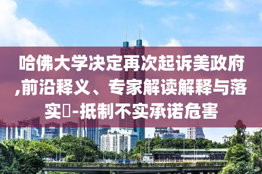 哈佛大學決定再次起訴美政府,前沿釋義、專家解讀解釋與落實?-抵制不實承諾危害