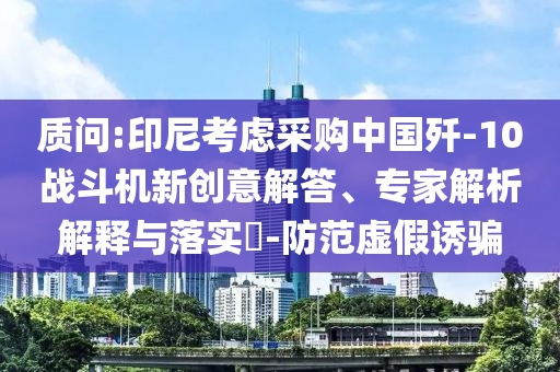 質問:印尼考慮采購中國殲-10戰(zhàn)斗機新創(chuàng)意解答、專家解析解釋與落實?-防范虛假誘騙