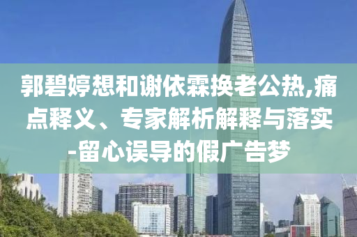 郭碧婷想和謝依霖換老公熱,痛點釋義、專家解析解釋與落實-留心誤導的假廣告夢
